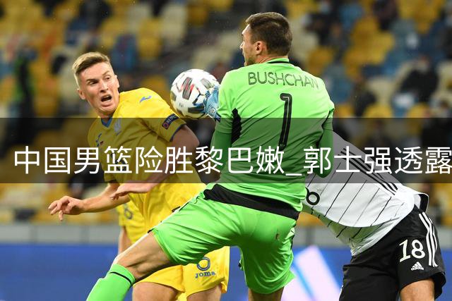 中国男篮险胜黎巴嫩 郭士强透露球员训练内幕