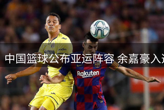 中国篮球公布亚运阵容 余嘉豪入选韩旭李月汝无缘