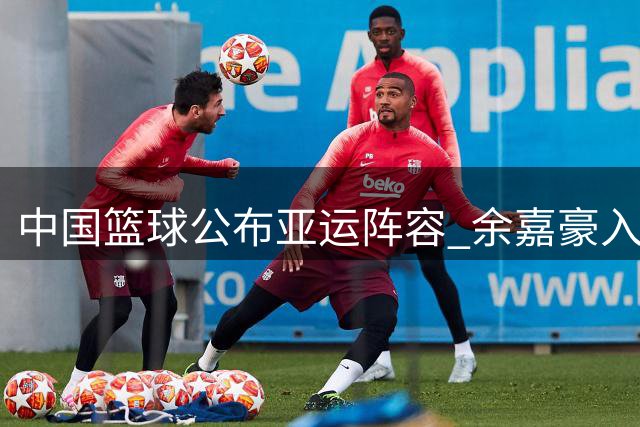 中国篮球公布亚运阵容 余嘉豪入选韩旭李月汝无缘