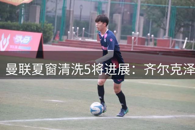 曼联夏窗清洗5将进展：齐尔克泽争夺战升级 青训小妖或登陆荷甲