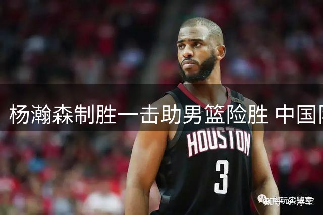 杨瀚森制胜一击助男篮险胜 中国队掌握出线先机