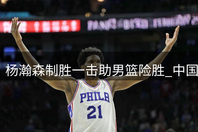 杨瀚森制胜一击助男篮险胜 中国队掌握出线先机