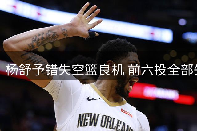 杨舒予错失空篮良机 前六投全部失手令人惋惜