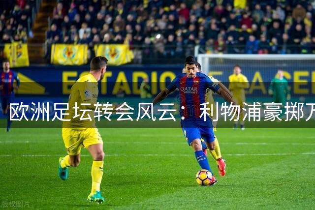 欧洲足坛转会风云：利物浦豪掷万金 多支豪门加速补强