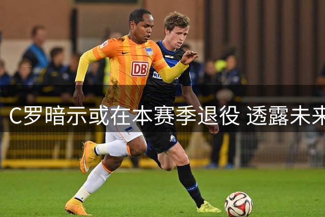 C罗暗示或在本赛季退役 透露未来将专注家庭与运动